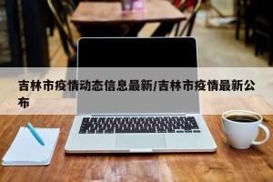 吉林市疫情动态信息最新/吉林市疫情最新公布
