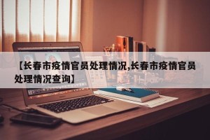 【长春市疫情官员处理情况,长春市疫情官员处理情况查询】