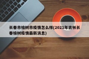 长春市榆树市疫情怎么样(2021年吉林长春榆树疫情最新消息)