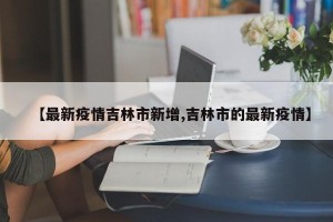 【最新疫情吉林市新增,吉林市的最新疫情】