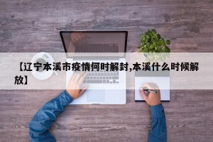 【辽宁本溪市疫情何时解封,本溪什么时候解放】