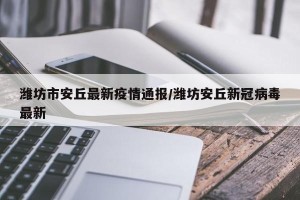 潍坊市安丘最新疫情通报/潍坊安丘新冠病毒最新