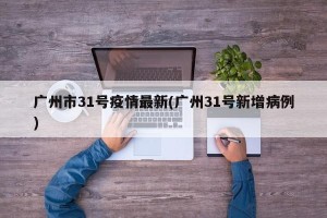广州市31号疫情最新(广州31号新增病例)