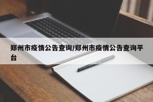 郑州市疫情公告查询/郑州市疫情公告查询平台