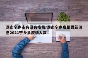 湖南宁乡市有没有疫情/湖南宁乡疫情最新消息2021宁乡县疫情人数