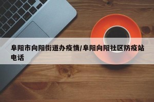 阜阳市向阳街道办疫情/阜阳向阳社区防疫站电话