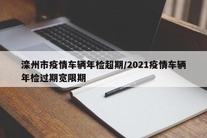 滦州市疫情车辆年检超期/2021疫情车辆年检过期宽限期