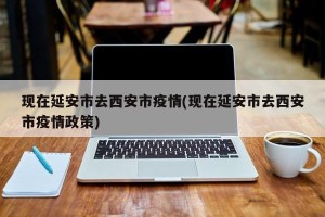 现在延安市去西安市疫情(现在延安市去西安市疫情政策)