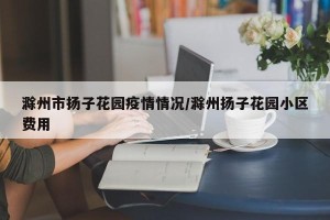 滁州市扬子花园疫情情况/滁州扬子花园小区费用