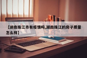 【湖南珠江市有疫情吗,湖南珠江的房子质量怎么样】
