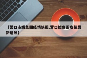 【营口市鲅鱼圈疫情快报,营口鲅鱼圈疫情最新进展】