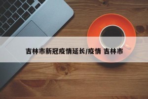 吉林市新冠疫情延长/疫情 吉林市