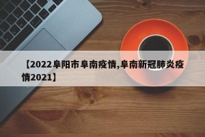 【2022阜阳市阜南疫情,阜南新冠肺炎疫情2021】