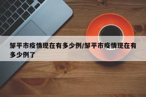 邹平市疫情现在有多少例/邹平市疫情现在有多少例了