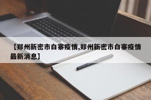 【郑州新密市白寨疫情,郑州新密市白寨疫情最新消息】