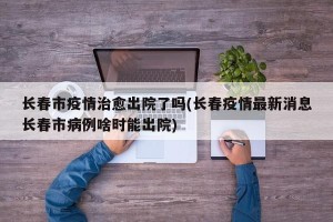 长春市疫情治愈出院了吗(长春疫情最新消息长春市病例啥时能出院)