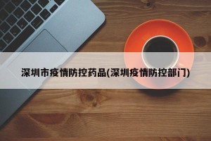 深圳市疫情防控药品(深圳疫情防控部门)