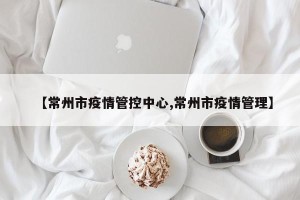 【常州市疫情管控中心,常州市疫情管理】