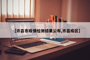 【许昌市疫情检测结果公布,许昌疫区】