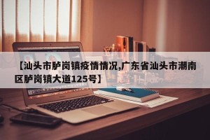 【汕头市胪岗镇疫情情况,广东省汕头市潮南区胪岗镇大道125号】