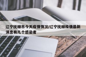 辽宁抚顺市今天疫情情况/辽宁抚顺疫情最新消息有几个感染者