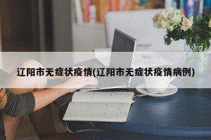 辽阳市无症状疫情(辽阳市无症状疫情病例)